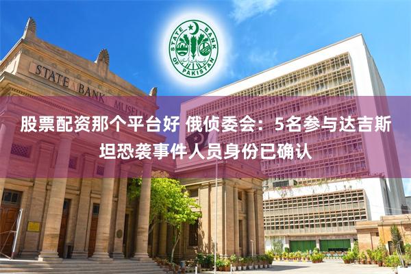 股票配资那个平台好 俄侦委会：5名参与达吉斯坦恐袭事件人员身份已确认