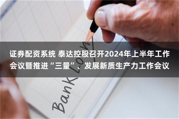 证券配资系统 泰达控股召开2024年上半年工作会议暨推进“三量”、发展新质生产力工作会议