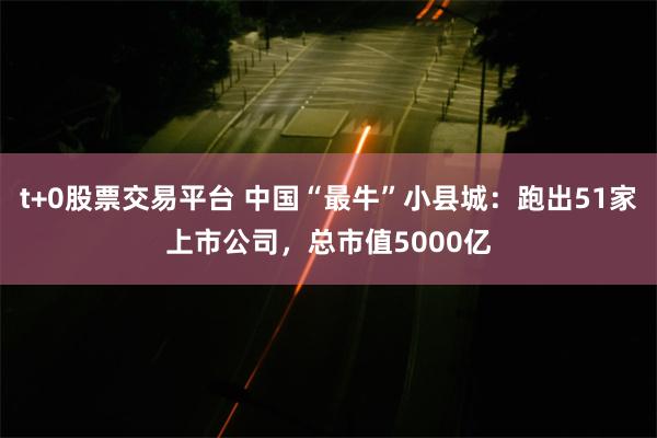 t+0股票交易平台 中国“最牛”小县城：跑出51家上市公司，总市值5000亿