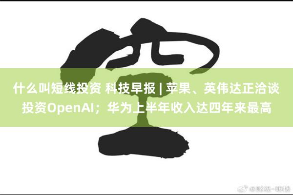 什么叫短线投资 科技早报 | 苹果、英伟达正洽谈投资OpenAI；华为上半年收入达四年来最高