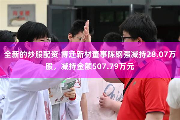 全新的炒股配资 博迁新材董事陈钢强减持28.07万股，减持金额507.79万元