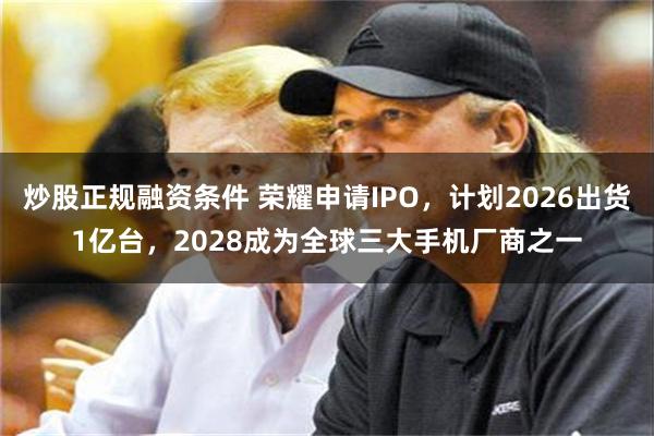 炒股正规融资条件 荣耀申请IPO，计划2026出货1亿台，2028成为全球三大手机厂商之一