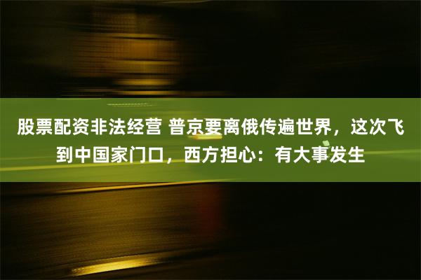 股票配资非法经营 普京要离俄传遍世界，这次飞到中国家门口，西方担心：有大事发生