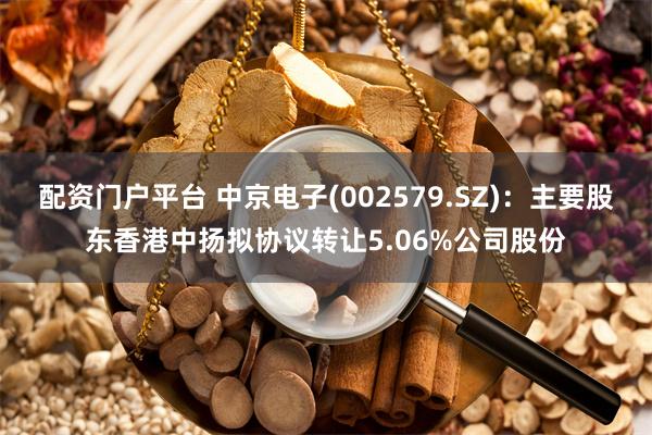 配资门户平台 中京电子(002579.SZ)：主要股东香港中扬拟协议转让5.06%公司股份