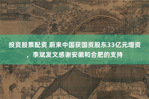 投资股票配资 蔚来中国获国资股东33亿元增资，李斌发文感谢安徽和合肥的支持