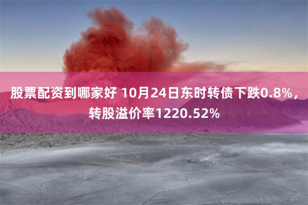 股票配资到哪家好 10月24日东时转债下跌0.8%，转股溢价率1220.52%