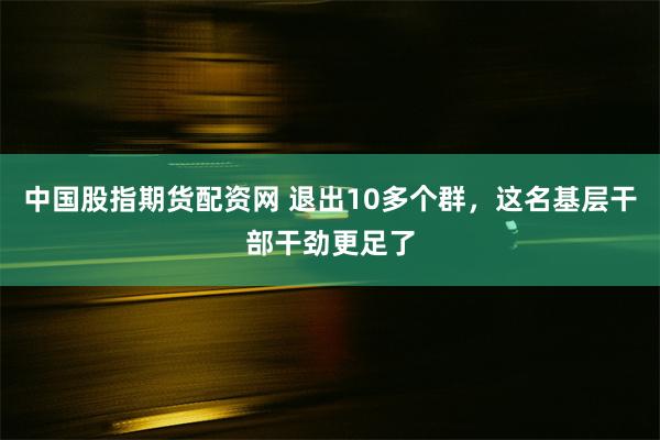 中国股指期货配资网 退出10多个群，这名基层干部干劲更足了