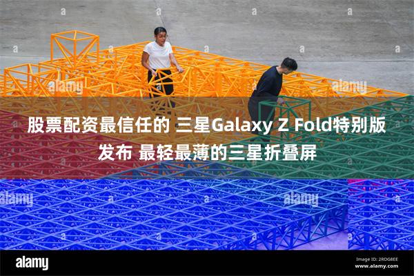 股票配资最信任的 三星Galaxy Z Fold特别版发布 最轻最薄的三星折叠屏