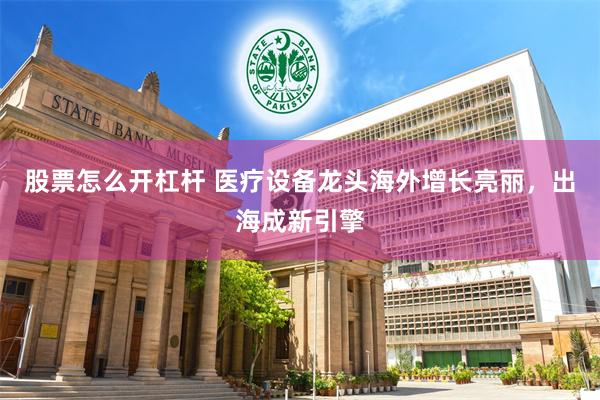 股票怎么开杠杆 医疗设备龙头海外增长亮丽，出海成新引擎