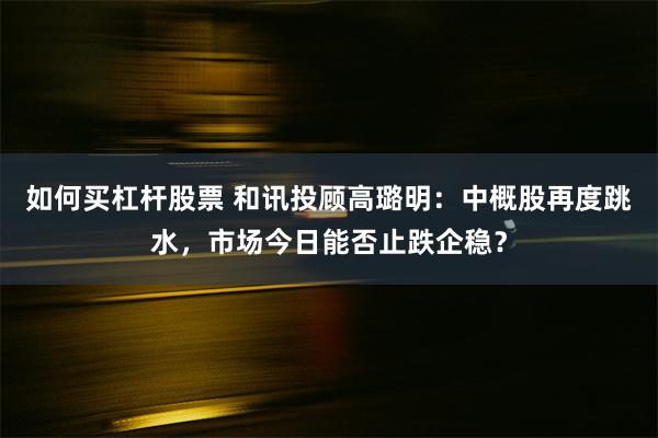 如何买杠杆股票 和讯投顾高璐明：中概股再度跳水，市场今日能否止跌企稳？