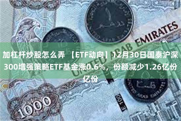 加杠杆炒股怎么弄 【ETF动向】12月30日国泰沪深300增强策略ETF基金涨0.6%，份额减少1.26亿份