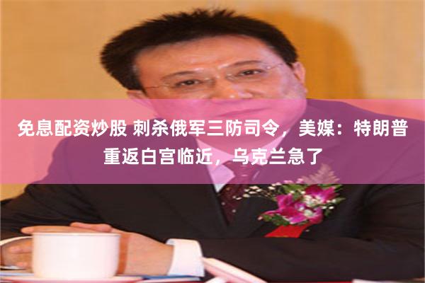 免息配资炒股 刺杀俄军三防司令，美媒：特朗普重返白宫临近，乌克兰急了