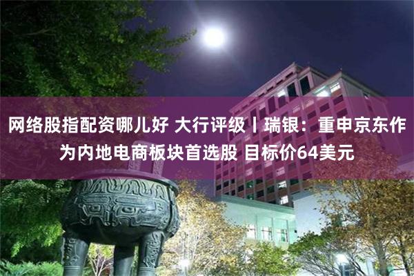 网络股指配资哪儿好 大行评级丨瑞银：重申京东作为内地电商板块首选股 目标价64美元