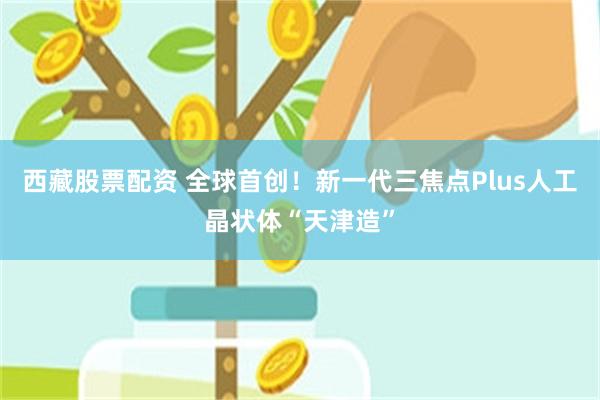 西藏股票配资 全球首创！新一代三焦点Plus人工晶状体“天津造”