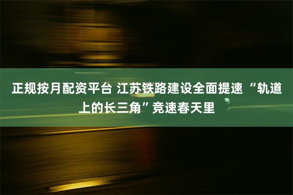 正规按月配资平台 江苏铁路建设全面提速 “轨道上的长三角”竞速春天里