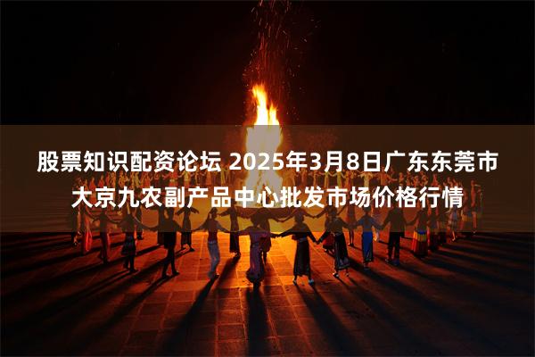 股票知识配资论坛 2025年3月8日广东东莞市大京九农副产品中心批发市场价格行情